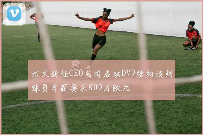 尤文新任CEO或将启动DV9续约谈判球员年薪要求800万欧元