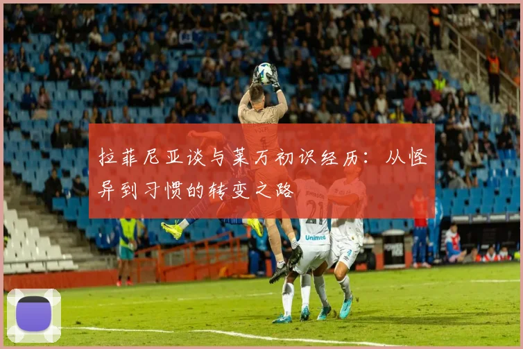 拉菲尼亚谈与莱万初识经历：从怪异到习惯的转变之路
