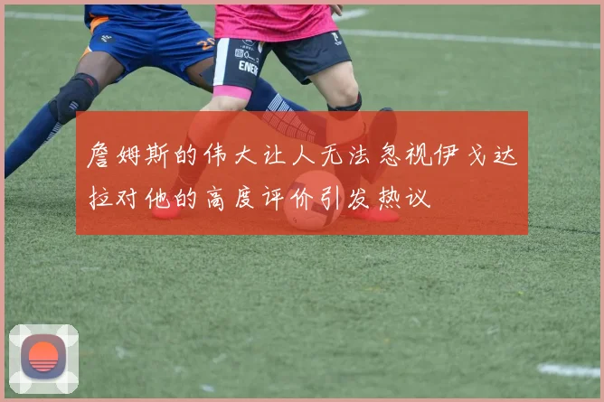詹姆斯的伟大让人无法忽视伊戈达拉对他的高度评价引发热议