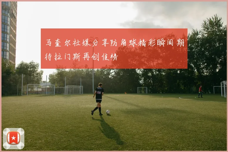 马奎尔社媒分享防角球精彩瞬间期待拉门斯再创佳绩
