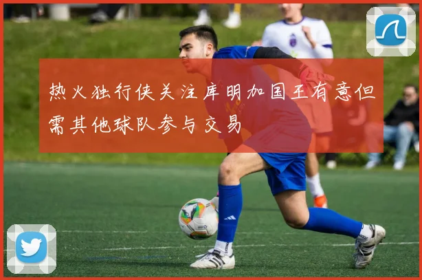 热火独行侠关注库明加国王有意但需其他球队参与交易