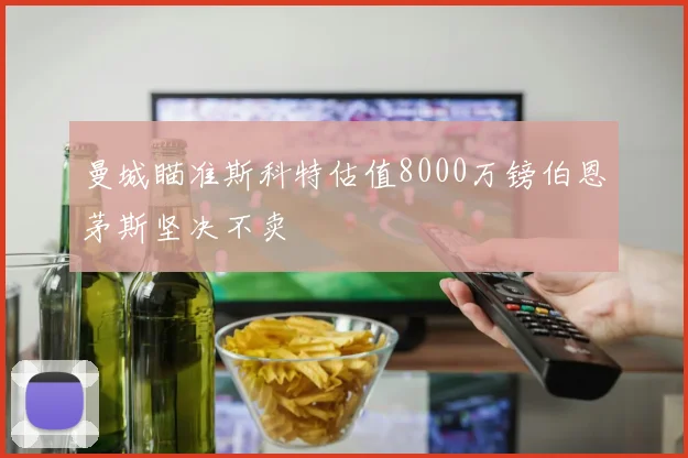 曼城瞄准斯科特估值8000万镑伯恩茅斯坚决不卖