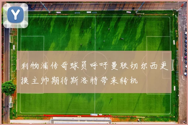 利物浦传奇球员呼吁曼联切尔西更换主帅期待斯洛特带来转机