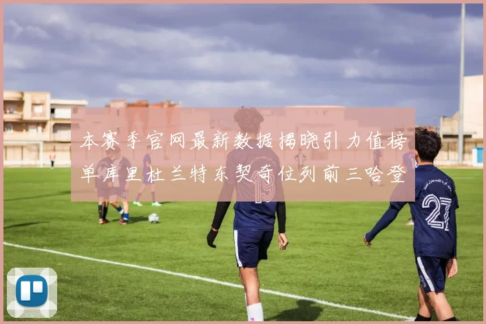 本赛季官网最新数据揭晓引力值榜单库里杜兰特东契奇位列前三哈登紧随其后