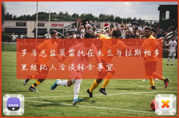 罗马总监莫雷托在米兰与拉斯帕多里经纪人洽谈转会事宜