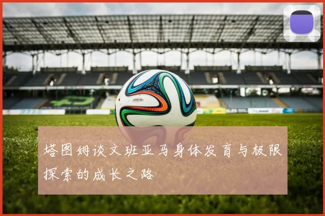 塔图姆谈文班亚马身体发育与极限探索的成长之路