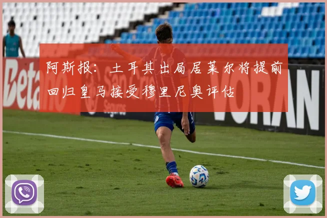 阿斯报：土耳其出局居莱尔将提前回归皇马接受穆里尼奥评估