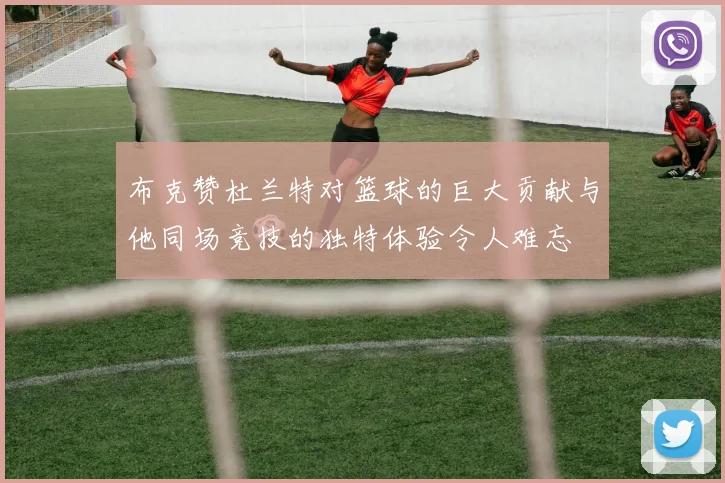 布克赞杜兰特对篮球的巨大贡献与他同场竞技的独特体验令人难忘