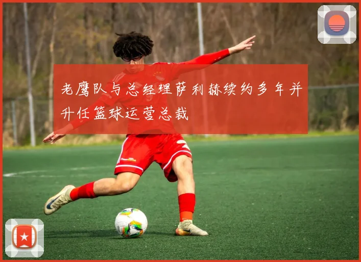 老鹰队与总经理萨利赫续约多年并升任篮球运营总裁