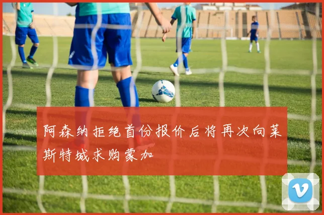 阿森纳拒绝首份报价后将再次向莱斯特城求购蒙加