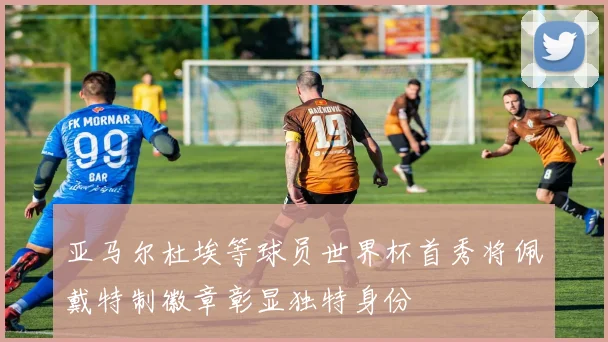 亚马尔杜埃等球员世界杯首秀将佩戴特制徽章彰显独特身份