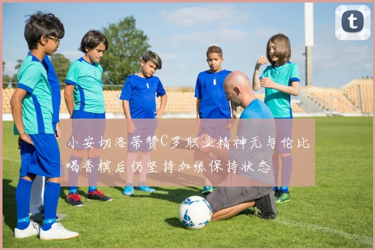 小安切洛蒂赞C罗职业精神无与伦比喝香槟后仍坚持加练保持状态
