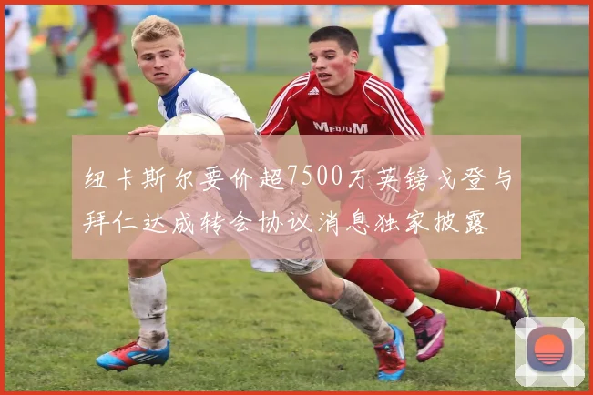 纽卡斯尔要价超7500万英镑戈登与拜仁达成转会协议消息独家披露