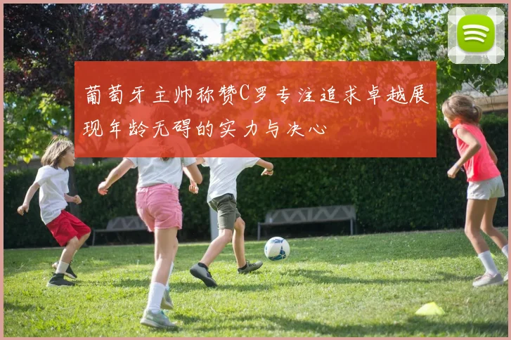 葡萄牙主帅称赞C罗专注追求卓越展现年龄无碍的实力与决心