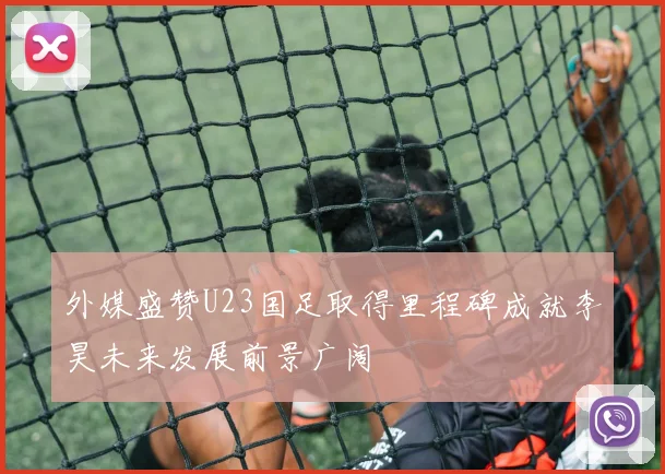 外媒盛赞U23国足取得里程碑成就李昊未来发展前景广阔