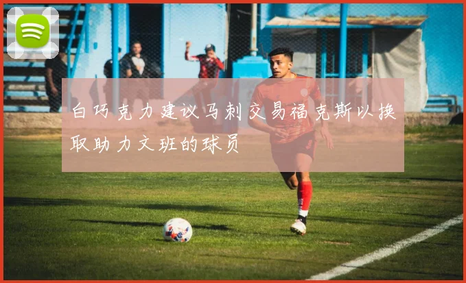 白巧克力建议马刺交易福克斯以换取助力文班的球员