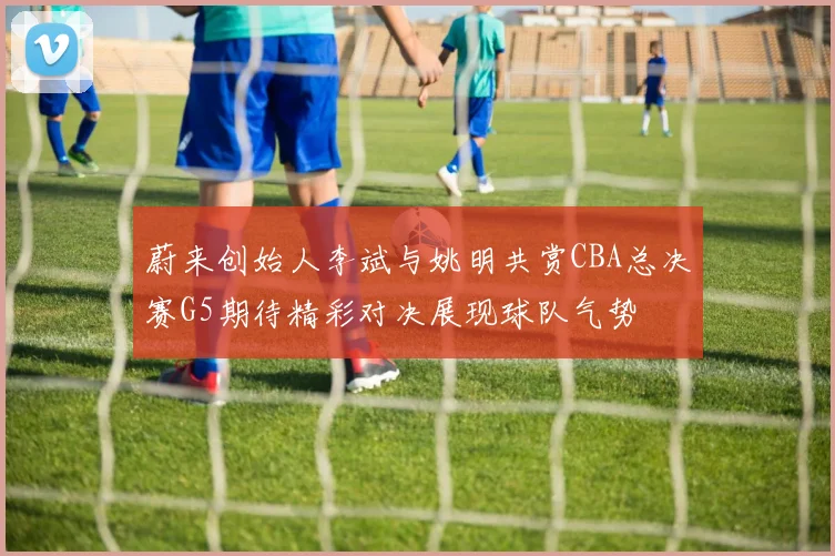 蔚来创始人李斌与姚明共赏CBA总决赛G5期待精彩对决展现球队气势