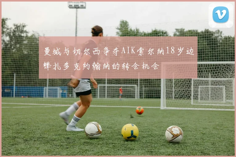 曼城与切尔西争夺AIK索尔纳18岁边锋扎多克约翰纳的转会机会