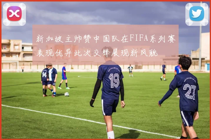 新加坡主帅赞中国队在FIFA系列赛表现优异此次交锋展现新风貌