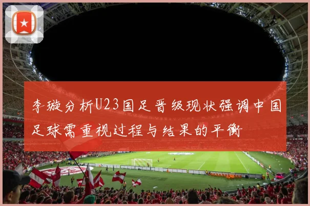 李璇分析U23国足晋级现状强调中国足球需重视过程与结果的平衡