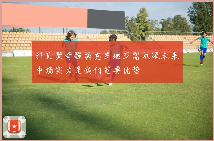 科瓦契奇强调克罗地亚需放眼未来中场实力是我们重要优势
