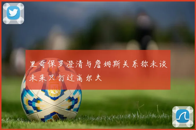 里奇保罗澄清与詹姆斯关系称未谈未来只打过高尔夫