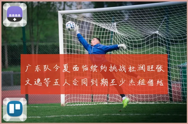 广东队今夏面临续约挑战杜润旺张文逸等五人合同到期王少杰租借结束