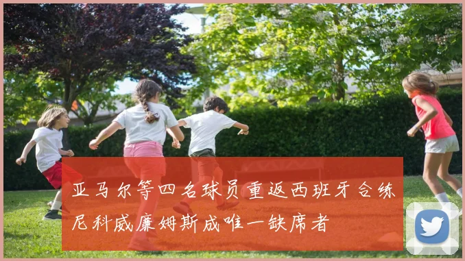 亚马尔等四名球员重返西班牙合练尼科威廉姆斯成唯一缺席者
