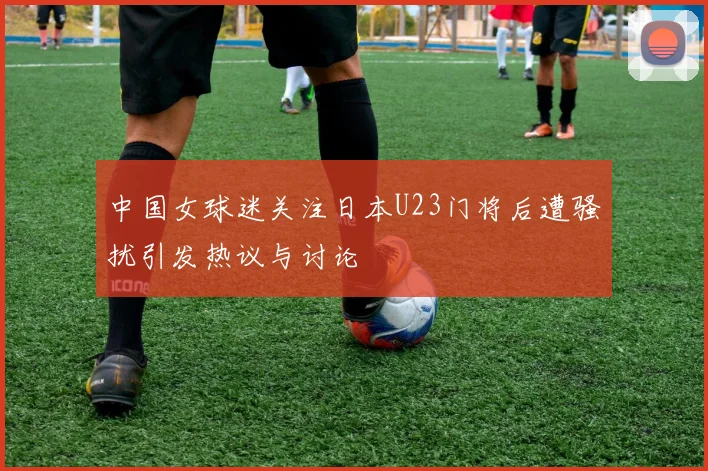 中国女球迷关注日本U23门将后遭骚扰引发热议与讨论
