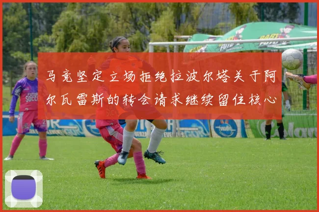 马竞坚定立场拒绝拉波尔塔关于阿尔瓦雷斯的转会请求继续留住核心球员