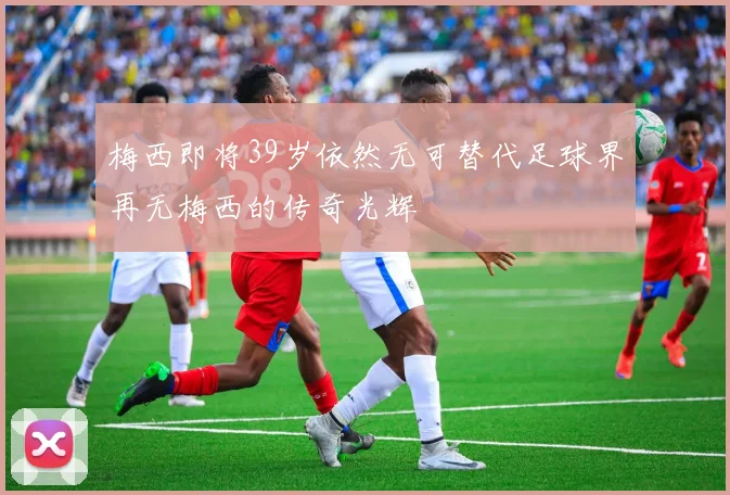 梅西即将39岁依然无可替代足球界再无梅西的传奇光辉