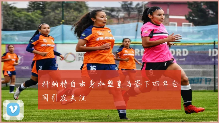 科纳特自由身加盟皇马签下四年合同引发关注