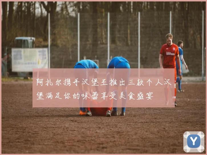 阿扎尔携手汉堡王推出三款个人汉堡满足你的味蕾享受美食盛宴