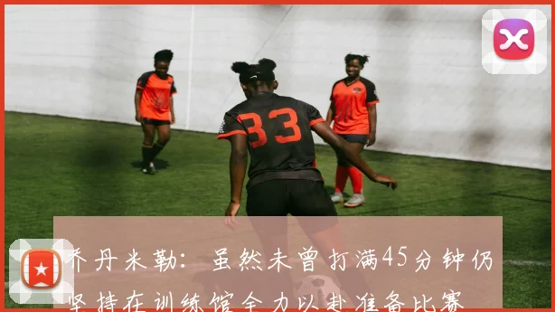 乔丹米勒：虽然未曾打满45分钟仍坚持在训练馆全力以赴准备比赛