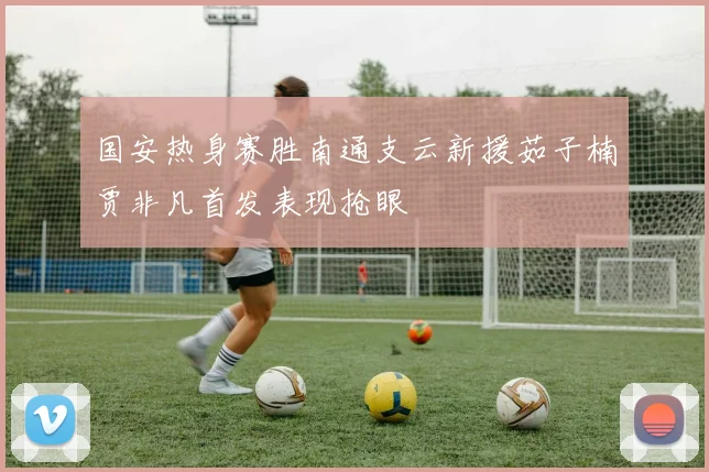 国安热身赛胜南通支云新援茹子楠贾非凡首发表现抢眼