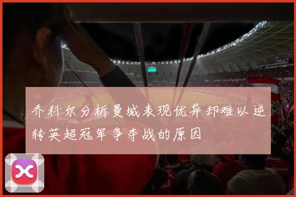 乔科尔分析曼城表现优异却难以逆转英超冠军争夺战的原因