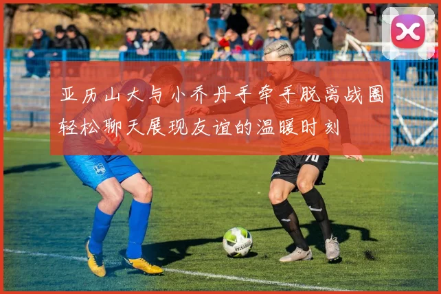 亚历山大与小乔丹手牵手脱离战圈轻松聊天展现友谊的温暖时刻