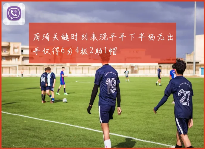 周琦关键时刻表现平平下半场无出手仅得6分4板2助1帽