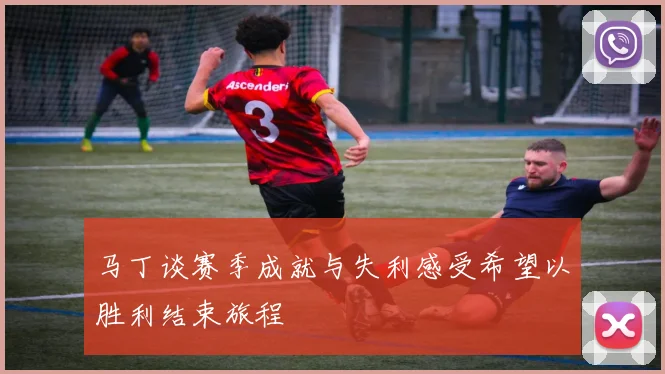马丁谈赛季成就与失利感受希望以胜利结束旅程